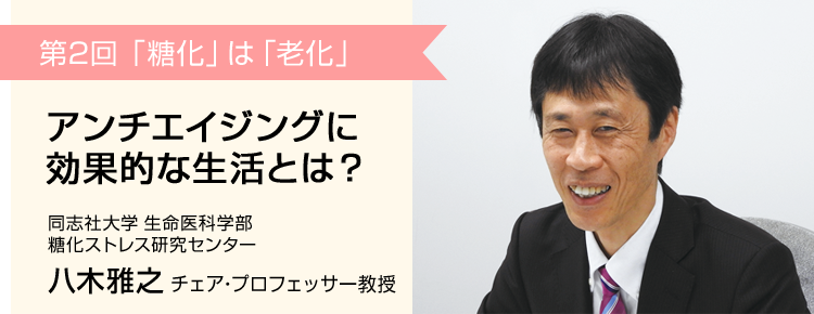 第2回 「糖化」は「老化」 アンチエイジングに効果的な生活とは？ 同志社大学 生命医科学部 糖化ストレス研究センター 八木雅之 チェア・プロフェッサー教授