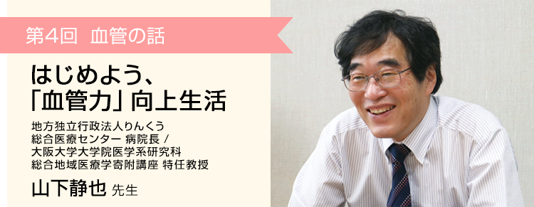 第4回 血管の話 はじめよう、「血管力」向上生活
 りんくう総合医療センター 病院長 / 大阪大学大学院医学系研究科 循環器内科・総合地域医療学寄附講座 特任教授 山下静也 先生