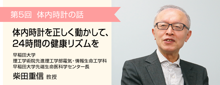 第5回 体内時計を正しく動かして、24時間の健康リズムを 早稲田大学 理工学術院先進理工学部電気・情報生命工学科 早稲田大学先端生命医科学センター長 柴田重信 教授