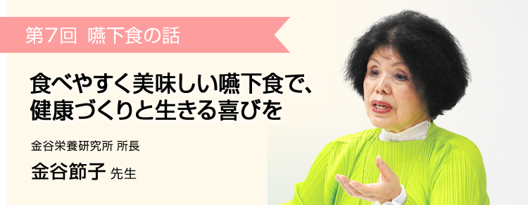 第7回 食べやすく美味しい嚥下食で、健康づくりと生きる喜びを 金谷栄養研究所 所長 金谷節子 先生