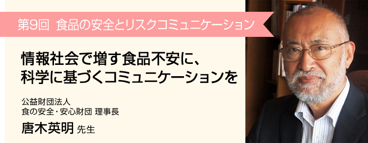第9回 情報社会で増す食品不安に、科学に基づくコミュニケーションを 公益財団法人 食の安全・安心財団 理事長 唐木英明 先生